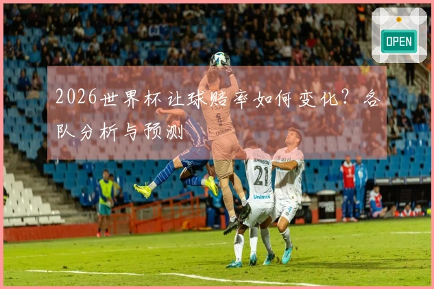 2026世界杯让球赔率如何变化？各队分析与预测